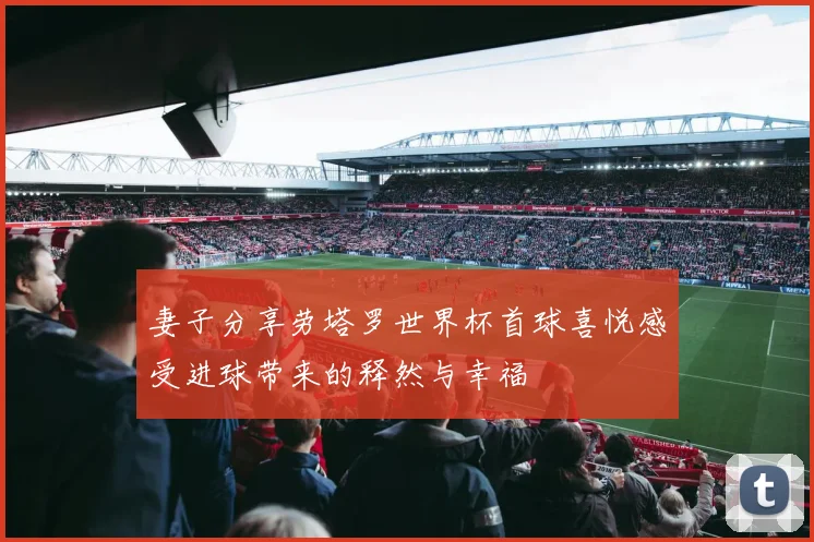 妻子分享劳塔罗世界杯首球喜悦感受进球带来的释然与幸福