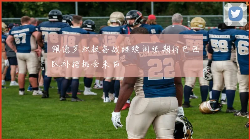 佩德罗积极备战继续训练期待巴西队补招机会来临