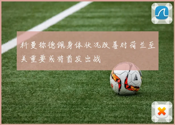 科曼称德佩身体状况改善对荷兰至关重要或将首发出战