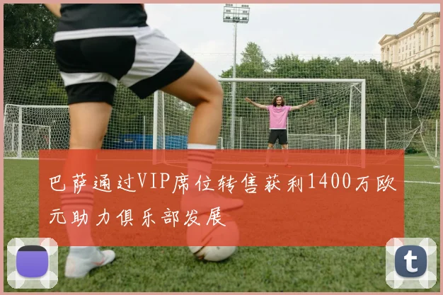 巴萨通过VIP席位转售获利1400万欧元助力俱乐部发展