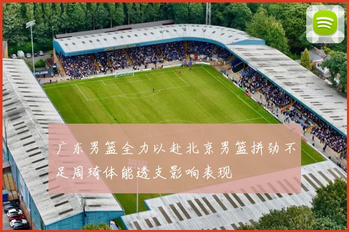 广东男篮全力以赴北京男篮拼劲不足周琦体能透支影响表现
