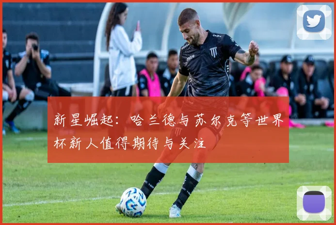 新星崛起：哈兰德与苏尔克等世界杯新人值得期待与关注
