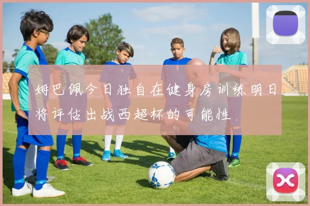姆巴佩今日独自在健身房训练明日将评估出战西超杯的可能性