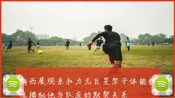 梅西展现亲和力无巨星架子体能教练揭秘他与队友的默契关系