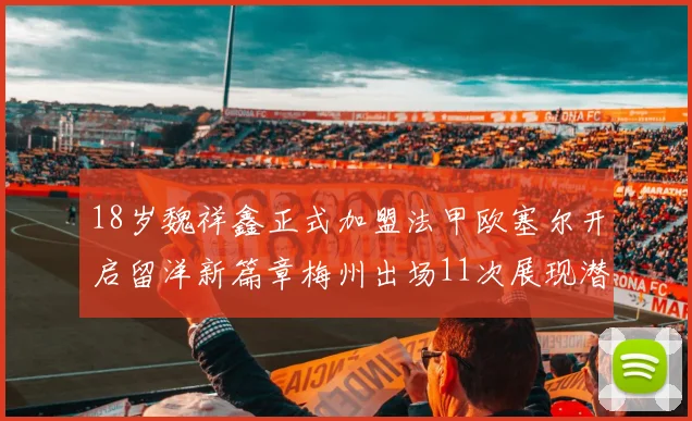 18岁魏祥鑫正式加盟法甲欧塞尔开启留洋新篇章梅州出场11次展现潜力
