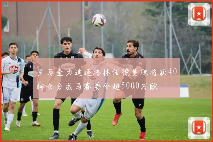 罗马全力追逐格林伍德曼联将获40转会分成马赛要价超5000万欧