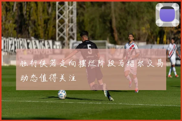 独行侠若走向摆烂阶段马绍尔交易动态值得关注