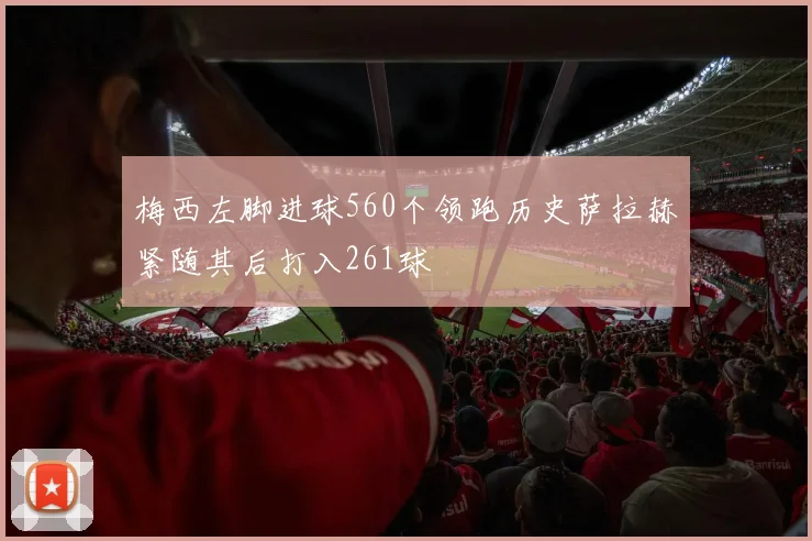梅西左脚进球560个领跑历史萨拉赫紧随其后打入261球