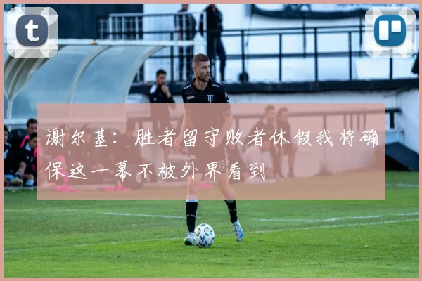 谢尔基：胜者留守败者休假我将确保这一幕不被外界看到