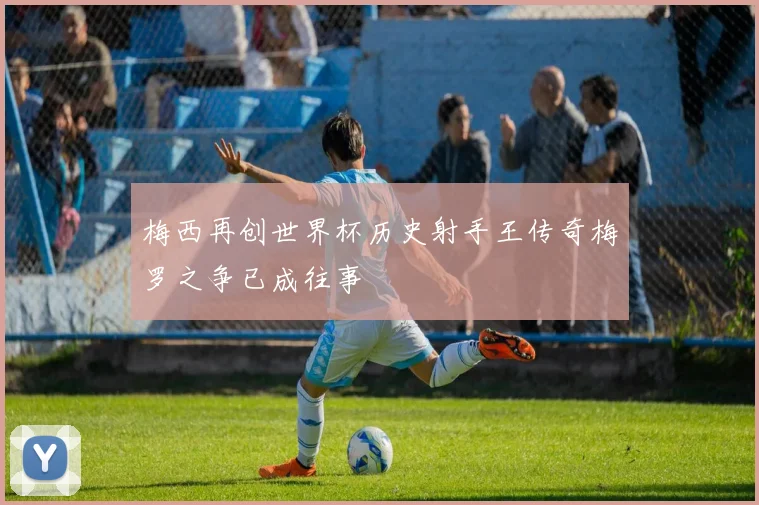 梅西再创世界杯历史射手王传奇梅罗之争已成往事