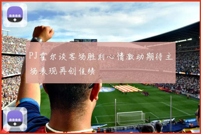 PJ霍尔谈客场胜利心情激动期待主场表现再创佳绩