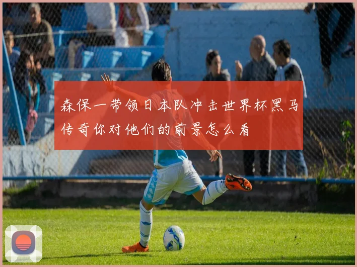 森保一带领日本队冲击世界杯黑马传奇你对他们的前景怎么看