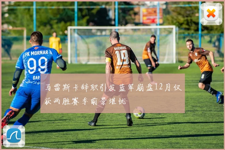 马雷斯卡辞职引发蓝军崩盘12月仅获两胜赛季前景堪忧