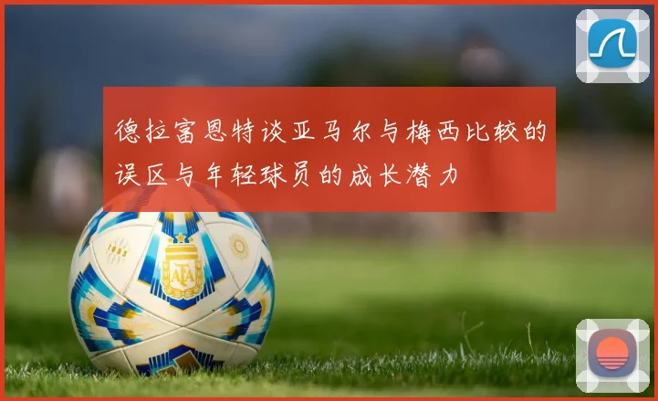 德拉富恩特谈亚马尔与梅西比较的误区与年轻球员的成长潜力