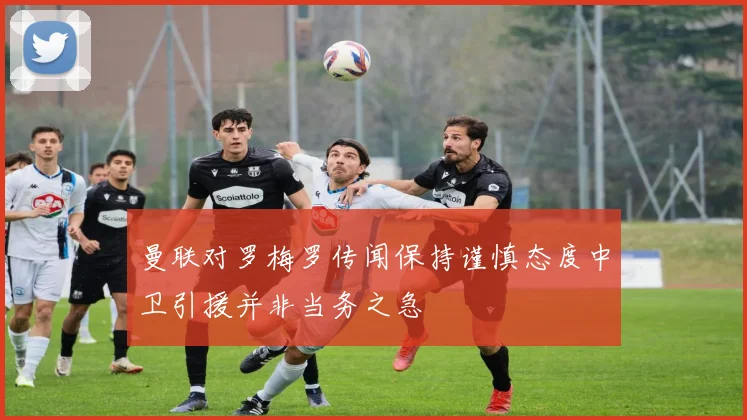 曼联对罗梅罗传闻保持谨慎态度中卫引援并非当务之急