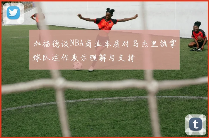 加福德谈NBA商业本质对乌杰里执掌球队运作表示理解与支持