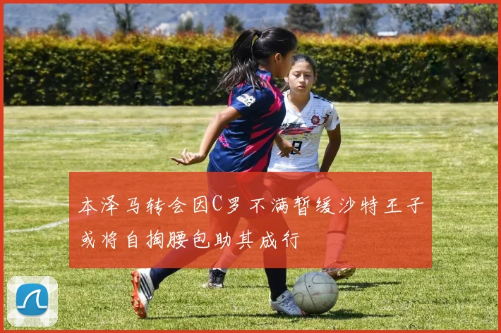 本泽马转会因C罗不满暂缓沙特王子或将自掏腰包助其成行