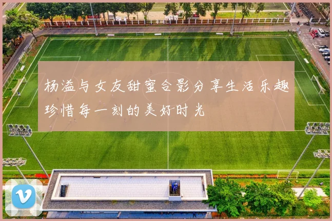 杨溢与女友甜蜜合影分享生活乐趣珍惜每一刻的美好时光