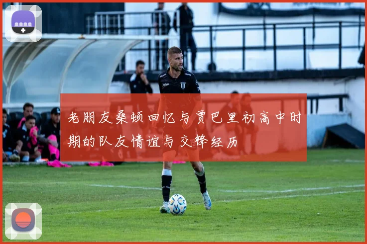 老朋友桑顿回忆与贾巴里初高中时期的队友情谊与交锋经历