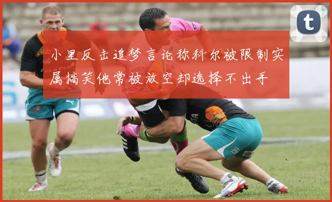 小里反击追梦言论称科尔被限制实属搞笑他常被放空却选择不出手