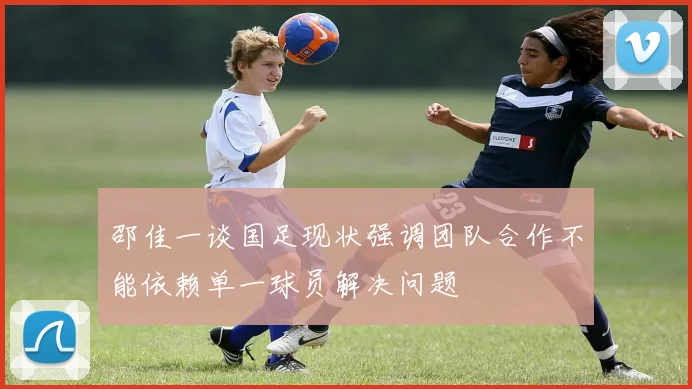 邵佳一谈国足现状强调团队合作不能依赖单一球员解决问题