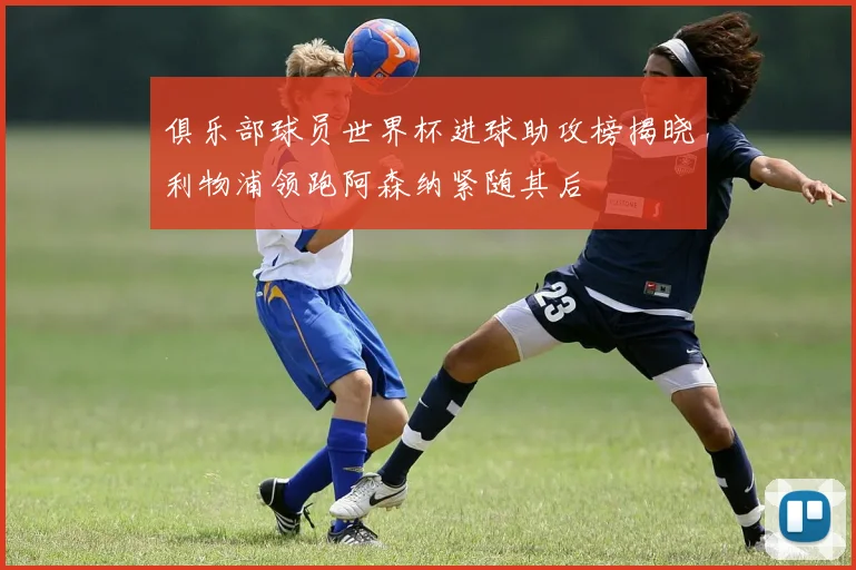 俱乐部球员世界杯进球助攻榜揭晓利物浦领跑阿森纳紧随其后