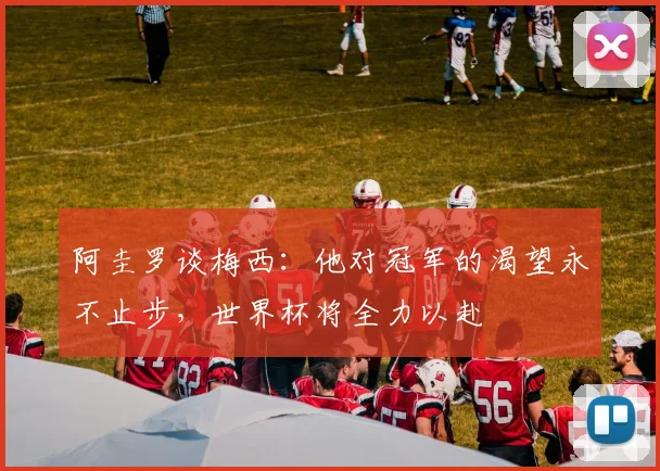 阿圭罗谈梅西：他对冠军的渴望永不止步，世界杯将全力以赴
