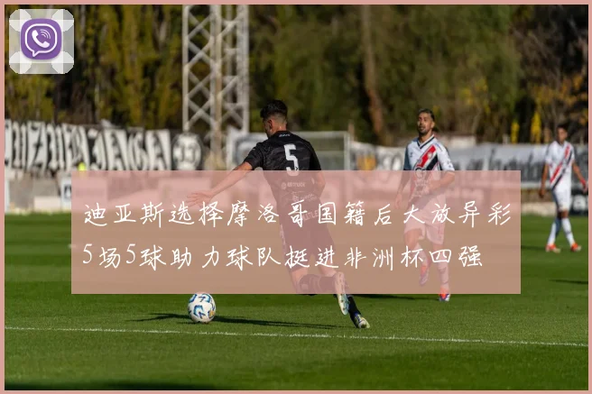 迪亚斯选择摩洛哥国籍后大放异彩5场5球助力球队挺进非洲杯四强