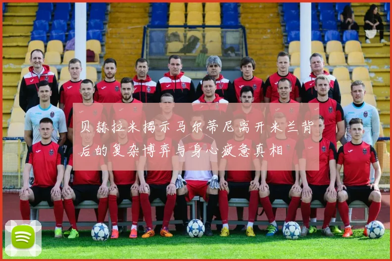 贝赫拉米揭示马尔蒂尼离开米兰背后的复杂博弈与身心疲惫真相