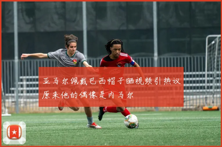 亚马尔佩戴巴西帽子晒视频引热议原来他的偶像是内马尔