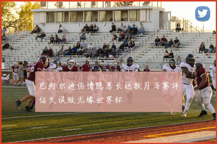 巴列尔迪伤情隐患长达数月马赛评估失误致无缘世界杯