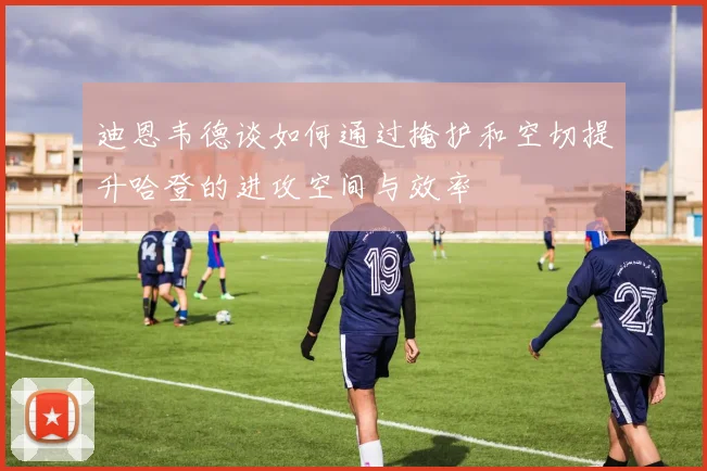 迪恩韦德谈如何通过掩护和空切提升哈登的进攻空间与效率