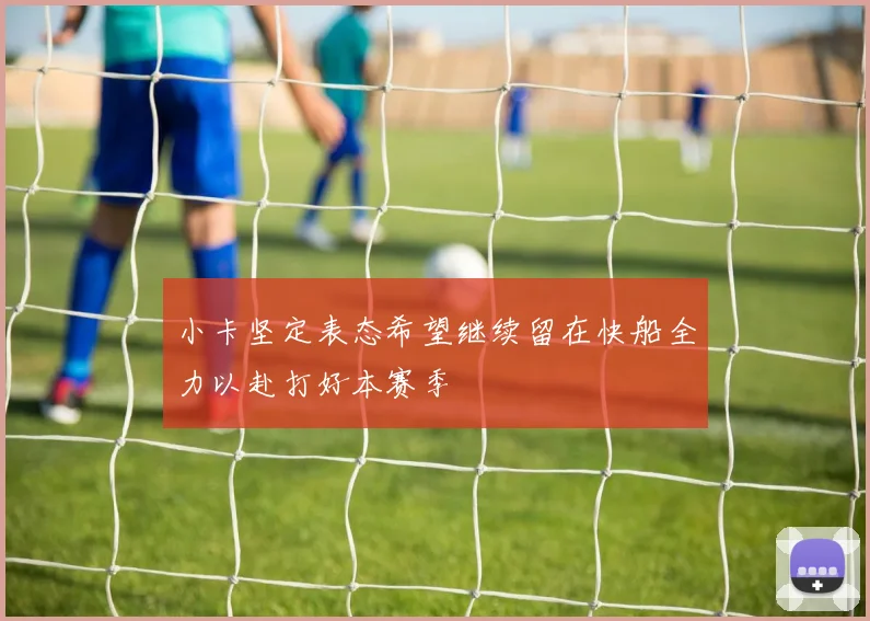 小卡坚定表态希望继续留在快船全力以赴打好本赛季